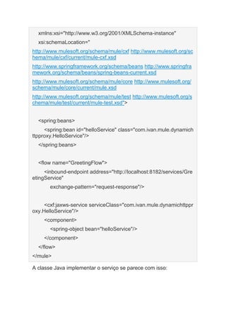 xmlns:xsi="http://www.w3.org/2001/XMLSchema-instance"
xsi:schemaLocation="
http://www.mulesoft.org/schema/mule/cxf http://www.mulesoft.org/sc
hema/mule/cxf/current/mule-cxf.xsd
http://www.springframework.org/schema/beans http://www.springfra
mework.org/schema/beans/spring-beans-current.xsd
http://www.mulesoft.org/schema/mule/core http://www.mulesoft.org/
schema/mule/core/current/mule.xsd
http://www.mulesoft.org/schema/mule/test http://www.mulesoft.org/s
chema/mule/test/current/mule-test.xsd">
<spring:beans>
<spring:bean id="helloService" class="com.ivan.mule.dynamich
ttpproxy.HelloService"/>
</spring:beans>
<flow name="GreetingFlow">
<inbound-endpoint address="http://localhost:8182/services/Gre
etingService"
exchange-pattern="request-response"/>
<cxf:jaxws-service serviceClass="com.ivan.mule.dynamichttppr
oxy.HelloService"/>
<component>
<spring-object bean="helloService"/>
</component>
</flow>
</mule>
A classe Java implementar o serviço se parece com isso:
 