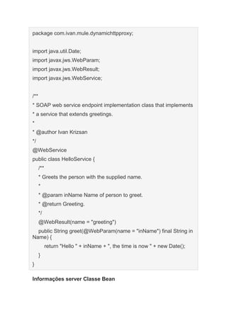 package com.ivan.mule.dynamichttpproxy;
import java.util.Date;
import javax.jws.WebParam;
import javax.jws.WebResult;
import javax.jws.WebService;
/**
* SOAP web service endpoint implementation class that implements
* a service that extends greetings.
*
* @author Ivan Krizsan
*/
@WebService
public class HelloService {
/**
* Greets the person with the supplied name.
*
* @param inName Name of person to greet.
* @return Greeting.
*/
@WebResult(name = "greeting")
public String greet(@WebParam(name = "inName") final String in
Name) {
return "Hello " + inName + ", the time is now " + new Date();
}
}
Informações server Classe Bean
 