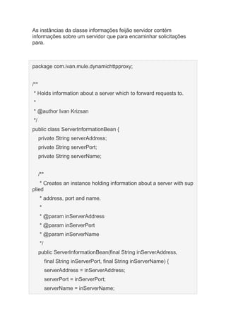 As instâncias da classe informações feijão servidor contém
informações sobre um servidor que para encaminhar solicitações
para.
package com.ivan.mule.dynamichttpproxy;
/**
* Holds information about a server which to forward requests to.
*
* @author Ivan Krizsan
*/
public class ServerInformationBean {
private String serverAddress;
private String serverPort;
private String serverName;
/**
* Creates an instance holding information about a server with sup
plied
* address, port and name.
*
* @param inServerAddress
* @param inServerPort
* @param inServerName
*/
public ServerInformationBean(final String inServerAddress,
final String inServerPort, final String inServerName) {
serverAddress = inServerAddress;
serverPort = inServerPort;
serverName = inServerName;
 