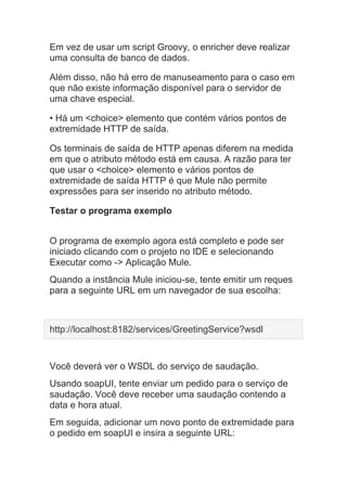 Em vez de usar um script Groovy, o enricher deve realizar
uma consulta de banco de dados.
Além disso, não há erro de manuseamento para o caso em
que não existe informação disponível para o servidor de
uma chave especial.
• Há um <choice> elemento que contém vários pontos de
extremidade HTTP de saída.
Os terminais de saída de HTTP apenas diferem na medida
em que o atributo método está em causa. A razão para ter
que usar o <choice> elemento e vários pontos de
extremidade de saída HTTP é que Mule não permite
expressões para ser inserido no atributo método.
Testar o programa exemplo
O programa de exemplo agora está completo e pode ser
iniciado clicando com o projeto no IDE e selecionando
Executar como -> Aplicação Mule.
Quando a instância Mule iniciou-se, tente emitir um reques
para a seguinte URL em um navegador de sua escolha:
http://localhost:8182/services/GreetingService?wsdl
Você deverá ver o WSDL do serviço de saudação.
Usando soapUI, tente enviar um pedido para o serviço de
saudação. Você deve receber uma saudação contendo a
data e hora atual.
Em seguida, adicionar um novo ponto de extremidade para
o pedido em soapUI e insira a seguinte URL:
 