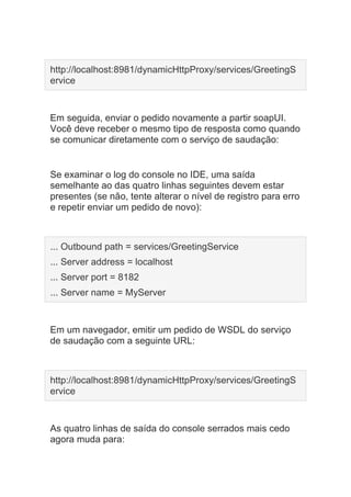 http://localhost:8981/dynamicHttpProxy/services/GreetingS
ervice
Em seguida, enviar o pedido novamente a partir soapUI.
Você deve receber o mesmo tipo de resposta como quando
se comunicar diretamente com o serviço de saudação:
Se examinar o log do console no IDE, uma saída
semelhante ao das quatro linhas seguintes devem estar
presentes (se não, tente alterar o nível de registro para erro
e repetir enviar um pedido de novo):
... Outbound path = services/GreetingService
... Server address = localhost
... Server port = 8182
... Server name = MyServer
Em um navegador, emitir um pedido de WSDL do serviço
de saudação com a seguinte URL:
http://localhost:8981/dynamicHttpProxy/services/GreetingS
ervice
As quatro linhas de saída do console serrados mais cedo
agora muda para:
 