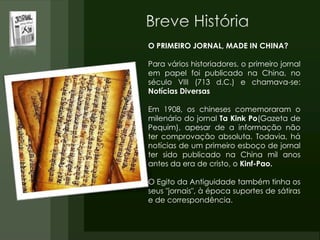 O PRIMEIRO JORNAL, MADE IN CHINA?
Para vários historiadores, o primeiro jornal
em papel foi publicado na China, no
século VIII (713 d.C.) e chamava-se:
Notícias Diversas
Em 1908, os chineses comemoraram o
milenário do jornal Ta Kink Po(Gazeta de
Pequim), apesar de a informação não
ter comprovação absoluta. Todavia, há
notícias de um primeiro esboço de jornal
ter sido publicado na China mil anos
antes da era de cristo, o Kinf-Pao.
O Egito da Antiguidade também tinha os
seus "jornais", à época suportes de sátiras
e de correspondência.