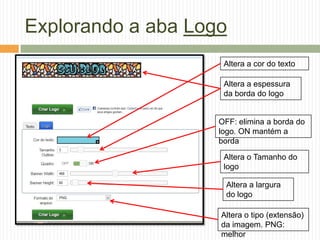 Explorando a aba Logo
Altera a cor do texto
Altera a espessura
da borda do logo
OFF: elimina a borda do
logo. ON mantém a
borda
Altera o Tamanho do
logo
Altera a largura
do logo
Altera o tipo (extensão)
da imagem. PNG:
melhor
 