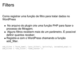 Filters

Como registrar uma função de filtro para tratar dados no
WordPress

    No arquivo do plugin crie uma função PHP para fazer o
    processo de filtragem;
    Alguns filtros recebem mais de um parâmetro. É possível
    definir quantos receber;
    Registre-a com o WordPress chamando a função
    add_filter.
add_filter ( 'hook_name', 'your_filter', [priority], [accepted_args] );
add_filter ( 'the_title', 'nome_funcao' );
 