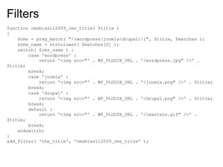 Filters
function cmsbrasil2009_cms_title( $title )
{
    $cms = preg_match( "/(wordpress|joomla|drupal)/i", $title, $matches );
    $cms_name = strtolower( $matches[0] );
    switch( $cms_name ) :
        case 'wordpress' :
            return '<img src="' . WP_PLUGIN_URL . '/wordpress.jpg" />' .
$title;
        break;
        case 'joomla' :
            return '<img src="' . WP_PLUGIN_URL . '/joomla.png" />' . $title;
        break;
        case 'drupal' :
            return '<img src="' . WP_PLUGIN_URL . '/drupal.png" />' . $title;
        break;
        default :
            return '<img src="' . WP_PLUGIN_URL . '/imasters.gif" />' .
$title;
        break;
    endswitch;
}
add_filter( 'the_title', 'cmsbrasil2009_cms_title' );
 