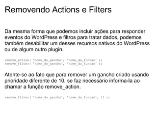 Removendo Actions e Filters

Da mesma forma que podemos incluir ações para responder
eventos do WordPress e filtros para tratar dados, podemos
também desabilitar um desses recursos nativos do WordPress
ou de algum outro plugin.
remove_action( 'nome_do_gancho', 'nome_da_funcao' );
remove_filter( 'nome_do_gancho', 'nome_da_funcao' );


Atente-se ao fato que para remover um gancho criado usando
prioridade diferente de 10, se faz necessário informa-la ao
chamar a função remove_action.
remove_filter( 'nome_do_gancho', 'nome_da_funcao', 11 );
 