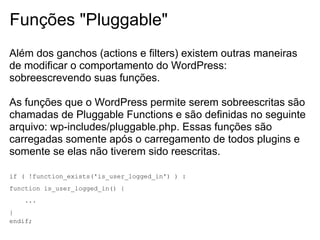 Funções "Pluggable"
Além dos ganchos (actions e filters) existem outras maneiras
de modificar o comportamento do WordPress:
sobreescrevendo suas funções.

As funções que o WordPress permite serem sobreescritas são
chamadas de Pluggable Functions e são definidas no seguinte
arquivo: wp-includes/pluggable.php. Essas funções são
carregadas somente após o carregamento de todos plugins e
somente se elas não tiverem sido reescritas.

if ( !function_exists('is_user_logged_in') ) :
function is_user_logged_in() {
    ...
}
endif;
 