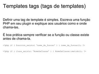 Templates tags (tags de templates)

Definir uma tag de template é simples. Escreva uma função
PHP em seu plugin e explique aos usuários como e onde
chama-las.

É boa prática sempre verificar se a função ou classe existe
antes de chama-la.
<?php if ( function_exists( 'nome_da_funcao' ) ) nome_da_funcao(); ?>


<?php if ( class_exists( 'NomeDaClasse' ) ) NomeDaClasse::metodo(); ?>
 