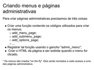 Criando menus e páginas
administrativas
Para criar páginas administrativas precisamos de três coisas:

    Criar uma função contendo os códigos utilizados para criar
    os menus;
        add_menu_page;
        add_submenu_page;
        add_options_page;
        ...
    Registrar tal função usando o gancho "admin_menu";
     Criar o HTML da página a ser exibida quando o menu for
    clicado.

* Os menus são criados "on the fly". Eles serão recriados a cada acesso a uma
das páginas administrativa.
 