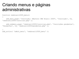 Criando menus e páginas
administrativas
function cmsbrasil2009_menu()
{
    add_menu_page( 'Inscrição: iMasters CMS Brasil 2009', 'Inscrição', 10,
'cmsbrasil2009/inscricao.php' );

    add_submenu_page( 'cmsbrasil2009/inscricao.php', 'Inscrições pendentes',
'Pendentes', 10, 'cmsbrasil2009/pendentes.php' );

}
add_action( 'admin_menu', 'cmsbrasil2009_menu' );
 