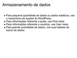 Armazenamento de dados

 Para pequena quantidade de dados ou dados estáticos, use
 o mecanismo de opções do WordPress;
 Para informações referente a posts, use Post meta;
 Para informações referente a usuários, use User meta;
 Para grande quantidade de dados, crie suas tabelas de
 banco de dados.
 
