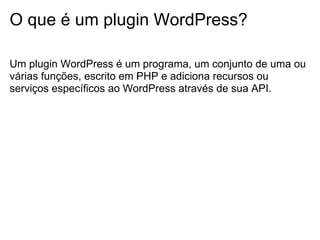 O que é um plugin WordPress?

Um plugin WordPress é um programa, um conjunto de uma ou
várias funções, escrito em PHP e adiciona recursos ou
serviços específicos ao WordPress através de sua API.
 