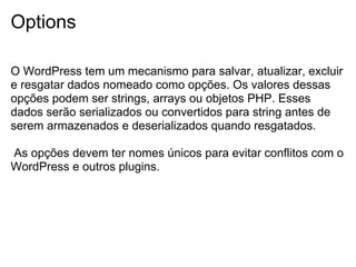 Options

O WordPress tem um mecanismo para salvar, atualizar, excluir
e resgatar dados nomeado como opções. Os valores dessas
opções podem ser strings, arrays ou objetos PHP. Esses
dados serão serializados ou convertidos para string antes de
serem armazenados e deserializados quando resgatados.

As opções devem ter nomes únicos para evitar conflitos com o
WordPress e outros plugins.
 