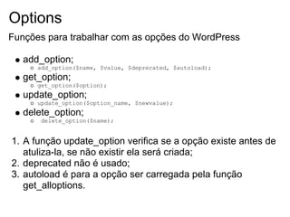 Options
Funções para trabalhar com as opções do WordPress

   add_option;
      add_option($name, $value, $deprecated, $autoload);
   get_option;
      get_option($option);
   update_option;
      update_option($option_name, $newvalue);
   delete_option;
       delete_option($name);


1. A função update_option verifica se a opção existe antes de
   atuliza-la, se não existir ela será criada;
2. deprecated não é usado;
3. autoload é para a opção ser carregada pela função
   get_alloptions.
 