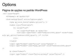 Options
Página de opções no padrão WordPress
<div class="wrap">
     <h2>Exemplo de opções</h2>
     <form method="post" action="options.php">
        <?php wp_nonce_field('update-options'); ?>
        <table class="form-table">
            <tr valign="top">
                <th scope="row">Nome da opção</th>
                <td><input type="text" name="cmsbrasil2009_opcao" value="<?php
echo get_option('cmsbrasil2009_opcao'); ?>" /></td>
            </tr>
        </table>
        <input type="hidden" name="action" value="update" />
        <input type="hidden" name="page_options" value="cmsbrasil2009_opcao"
/>
        <p class="submit">
        <input type="submit" class="button-primary" value="Salvar" />
 