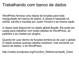 Trabalhando com banco de dados

WordPress fornece uma classe de funções para toda
manipulação em banco de dados. A classe é baseada na
ezSQL escrita e mantida por Justin Vincent e se chama wpdb.

A classe está disponível no objeto global $wpdb. Ele pode ser
usada para trabalhar com todas tabelas do WordPress, as
padrões e as criadas por plugins.

Quando for usar dentro de funções lembre-se de usar o global.
O objeto acessa quantas tabelas existirem, mas somente um
banco de dados, o do WordPress.

http://codex.wordpress.org/Function_Reference/wpdb_Class
 