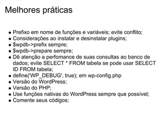 Melhores práticas

  Prefixo em nome de funções e variáveis; evite conflito;
  Considerações ao instalar e desinstalar plugins;
  $wpdb->prefix sempre;
  $wpdb->prepare sempre;
  Dê atenção a perfomance de suas consultas ao banco de
  dados; evite SELECT * FROM tabela se pode usar SELECT
  ID FROM tabela;
  define('WP_DEBUG', true); em wp-config.php
  Versão do WordPress;
  Versão do PHP;
  Use funções nativas do WordPress sempre que possível;
  Comente seus códigos;
 