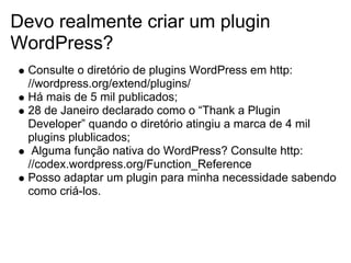 Devo realmente criar um plugin
WordPress?
  Consulte o diretório de plugins WordPress em http:
  //wordpress.org/extend/plugins/
  Há mais de 5 mil publicados;
  28 de Janeiro declarado como o “Thank a Plugin
  Developer” quando o diretório atingiu a marca de 4 mil
  plugins plublicados;
   Alguma função nativa do WordPress? Consulte http:
  //codex.wordpress.org/Function_Reference
  Posso adaptar um plugin para minha necessidade sabendo
  como criá-los.
 