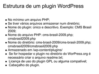 Estrutura de um plugin WordPress

 No mínimo um arquivo PHP;
 Se tiver vários arquivos armazenar num diretório;
 Nome do plugin: único e descritivo. Exemplo: CMS Brasil
 2009;
 Nome do arquivo PHP: cms-brasil-2009.php;
 cmsbrasil2009.php
 Nome do diretório: cms-brasil-2009/cms-brasil-2009.php;
 cmsbrasil2009/cmsbrasil2009.php
 Armazenado em /wp-content/plugins/
  Se for hospedar o plugin no diretório do WorPress.org é
 necessário criar o arquivo readme.txt;
  Licença de uso do plugin GPL ou alguma compatível;
  Cabeçalho do plugin.
 