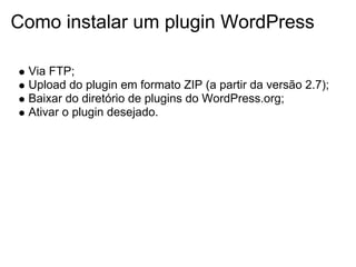 Como instalar um plugin WordPress

 Via FTP;
 Upload do plugin em formato ZIP (a partir da versão 2.7);
 Baixar do diretório de plugins do WordPress.org;
 Ativar o plugin desejado.
 