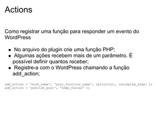 Actions

Como registrar uma função para responder um evento do
WordPress

    No arquivo do plugin crie uma função PHP;
    Algumas ações recebem mais de um parâmetro. É
    possível definir quantos receber;
    Registre-a com o WordPress chamando a função
    add_action;
add_action ( 'hook_name', 'your_function_name', [priority], [accepted_args] );
add_action ( 'publish_post', 'nome_funcao' );
 
