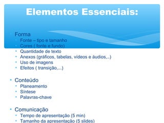 Elementos Essenciais:
• Forma
•
•
•
•
•
•
Fonte – tipo e tamanho
Cores ( fonte e fundo)
Quantidade de texto
Anexos (gráficos, tabelas, vídeos e áudios,..)
Uso de imagens
Efeitos ( transição,...)
• Conteúdo
• Planeamento
• Síntese
• Palavras-chave
• Comunicação
• Tempo de apresentação (5 min)
• Tamanho da apresentação (5 slides)