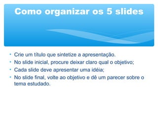 Como organizar os 5 slides
•
•
•
•
Crie um título que sintetize a apresentação.
No slide inicial, procure deixar claro qual o objetivo;
Cada slide deve apresentar uma idéia;
No slide final, volte ao objetivo e dê um parecer sobre o
tema estudado.