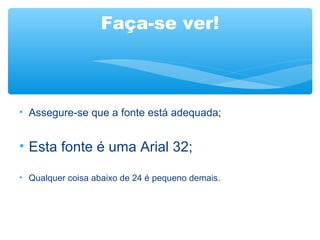 Faça-se ver!
• Assegure-se que a fonte está adequada;
• Esta fonte é uma Arial 32;
• Qualquer coisa abaixo de 24 é pequeno demais.