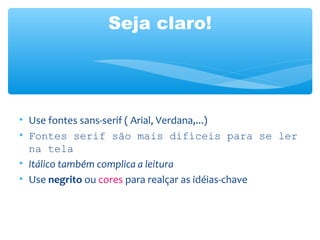 Seja claro!
• Use fontes sans-serif ( Arial, Verdana,...)
• Fontes serif são mais difíceis para se ler
na tela
• Itálico também complica a leitura
• Use negrito ou cores para realçar as idéias-chave