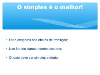 O simples é o melhor!
• Evite exageros nos efeitos de transição;
• Use fundos claros e fontes escuras;
• O texto deve ser simples e direto.