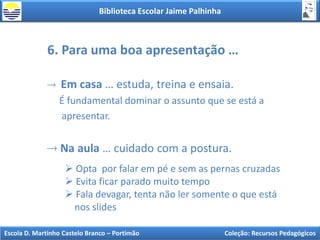 Biblioteca Escolar Jaime Palhinha
Escola D. Martinho Castelo Branco – Portimão Coleção: Recursos Pedagógicos
6. Para uma boa apresentação …
Em casa … estuda, treina e ensaia.
É fundamental dominar o assunto que se está a
apresentar.
Na aula … cuidado com a postura.
 Opta por falar em pé e sem as pernas cruzadas
 Evita ficar parado muito tempo
 Fala devagar, tenta não ler somente o que está
nos slides
 