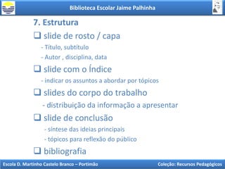 Biblioteca Escolar Jaime Palhinha
Escola D. Martinho Castelo Branco – Portimão Coleção: Recursos Pedagógicos
7. Estrutura
 slide de rosto / capa
- Título, subtítulo
- Autor , disciplina, data
 slide com o Índice
- indicar os assuntos a abordar por tópicos
 slides do corpo do trabalho
- distribuição da informação a apresentar
 slide de conclusão
- síntese das ideias principais
- tópicos para reflexão do público
 bibliografia
 