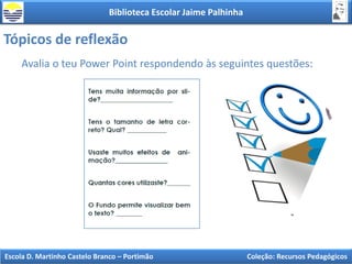 Biblioteca Escolar Jaime Palhinha
Escola D. Martinho Castelo Branco – Portimão Coleção: Recursos Pedagógicos
Tópicos de reflexão
Avalia o teu Power Point respondendo às seguintes questões:
 