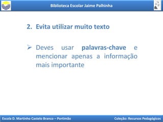 Biblioteca Escolar Jaime Palhinha
Escola D. Martinho Castelo Branco – Portimão Coleção: Recursos Pedagógicos
2. Evita utilizar muito texto
 Deves usar palavras-chave e
mencionar apenas a informação
mais importante
 