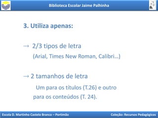 Biblioteca Escolar Jaime Palhinha
Escola D. Martinho Castelo Branco – Portimão Coleção: Recursos Pedagógicos
3. Utiliza apenas:
2/3 tipos de letra
(Arial, Times New Roman, Calibri…)
2 tamanhos de letra
Um para os títulos (T.26) e outro
para os conteúdos (T. 24).
 
