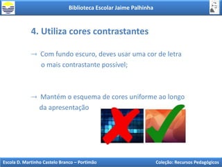 Biblioteca Escolar Jaime Palhinha
Escola D. Martinho Castelo Branco – Portimão Coleção: Recursos Pedagógicos
4. Utiliza cores contrastantes
Com fundo escuro, deves usar uma cor de letra
o mais contrastante possível;
Mantém o esquema de cores uniforme ao longo
da apresentação
 