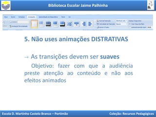 Biblioteca Escolar Jaime Palhinha
Escola D. Martinho Castelo Branco – Portimão Coleção: Recursos Pedagógicos
5. Não uses animações DISTRATIVAS
As transições devem ser suaves
Objetivo: fazer com que a audiência
preste atenção ao conteúdo e não aos
efeitos animados
 
