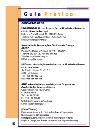 CONTACTOS ÚTEIS
UNIHSNOR/União das Associações de Hotelaria e Restaura-
ção do Norte de Portugal
Endereço: Praça D. João I, 25 - 4000-295 Porto
Telefone: +351.22.3393760 Fax: +351.22.3393769
Email: unihsnor@unihsnor.pt
Associação da Restauração e Similares de Portugal
ARESP
Morada:Av. Duque D'Ávila, 75 1049-011 LISBOA
Telefone: 213 527 060 Fax: 213 549 428
WebSite: http://www.aresp.pt/
E-Mail: aresp@aresp.pt
HRCentro - Associação dos Industriais de Hotelaria e Restau-
ração do Centro
Av. Emídio Navarro, 81 - 3º E F
3000 151 Coimbra
Tel.: +351 239 820 150
Fax: +351 239 834 858
ANJE – Associação Nacional de Jovens Empresários
Academia dos Empreendedores
Casa do Farol, Rua Paulo Gama,
4169-006 Porto
Tel:22 01 08 072/79
Fax: 22 01 08 067/10
URL: http://www.anje.pt/academia
E-mail: academia@anje.pt |
[FichaTécnica]
Propriedade:Associação Nacional de Jovens Empresários
Distribuição: 15.000 contactos
Redacção: Suzana Alípio (Academia dos Empreendedores)
Edição e Design: José Fontes (Academia dos Empreendedores)
10
 