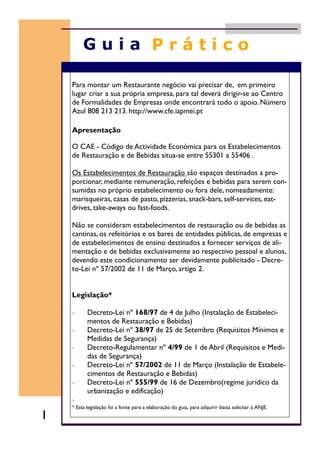 Para montar um Restaurante negócio vai precisar de, em primeiro
lugar criar a sua própria empresa, para tal deverá dirigir-se ao Centro
de Formalidades de Empresas onde encontrará todo o apoio. Número
Azul 808 213 213. http://www.cfe.iapmei.pt
Apresentação
O CAE - Código de Actividade Económica para os Estabelecimentos
de Restauração e de Bebidas situa-se entre 55301 a 55406 .
Os Estabelecimentos de Restauração são espaços destinados a pro-
porcionar, mediante remuneração, refeições e bebidas para serem con-
sumidas no próprio estabelecimento ou fora dele, nomeadamente:
marisqueiras, casas de pasto, pizzerias, snack-bars, self-services, eat-
drives, take-aways ou fast-foods.
Não se consideram estabelecimentos de restauração ou de bebidas as
cantinas, os refeitórios e os bares de entidades públicas, de empresas e
de estabelecimentos de ensino destinados a fornecer serviços de ali-
mentação e de bebidas exclusivamente ao respectivo pessoal e alunos,
devendo este condicionamento ser devidamente publicitado - Decre-
to-Lei nº 57/2002 de 11 de Março, artigo 2.
Legislação*
• Decreto-Lei nº 168/97 de 4 de Julho (Instalação de Estabeleci-
mentos de Restauração e Bebidas)
• Decreto-Lei nº 38/97 de 25 de Setembro (Requisitos Mínimos e
Medidas de Segurança)
• Decreto-Regulamentar nº 4/99 de 1 de Abril (Requisitos e Medi-
das de Segurança)
• Decreto-Lei nº 57/2002 de 11 de Março (Instalação de Estabele-
cimentos de Restauração e Bebidas)
• Decreto-Lei nº 555/99 de 16 de Dezembro(regime jurídico da
urbanização e edificação)
•
* Esta legislação foi a fonte para a elaboração do guia, para adquirir basta solicitar à ANJE.
1
 
