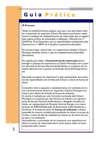 O Processo
Todos os estabelecimentos, qualquer que seja o seu tipo, devem sujei-
tar à apreciação da respectiva Câmara Municipal os processos respei-
tantes à instalação de estabelecimentos de restauração, que se regulam
pelo regime jurídico da urbanização e edificação—Decreto-Lei n.º
555/99, de 16 de Dezembro, com as especificidades estabelecidas pelo
Decreto-Lei n.º 168/97, de 4 de Julho e posteriores alterações.
Em primeiro lugar, deverá fazer um requerimento dirigido à Câmara
Municipal, devendo constar o tipo de estabelecimento pretendido
(facultativo).
Em seguida, para obter o licenciamento da construção deverá
entregar o projecto de arquitectura na Câmara Municipal, com o pare-
cer favorável do Serviço Nacional de Bombeiros, e o projecto de ins-
talação eléctrica com o parecer da Direcção Geral de Energia favorá-
vel.
Aprovado o projecto de arquitectura e após apresentação dos projec-
tos das especialidades será emitida pela Câmara o alvará de licença de
obras.
Concluída a obra e equipado o estabelecimento em condições de ini-
ciar o funcionamento, deverá ser requerida à Câmara Municipal uma
vistoria para efeitos de emissão da licença de utilização.
A vistoria é realizada por uma Comissão convocada pela Câmara
Municipal e é composta por dois Técnicos da Câmara, um represen-
tante do Serviço Nacional de Bombeiros, o delegado concelhio de
Saúde, um representante da Direcção Geral de Energia e um repre-
sentante da FERECA(Federação da Restauração, Cafés, Pastelarias e
Similares). A emissão do alvará de licença de utilização é sempre
precedida da vistoria e emitida pelo presidente da câmara no prazo de
15 dias a contar da data da realização da vistoria ou do termo do pra-
zo para a sua realização.
Aconselhamos a contratação de um arquitecto com experiência em
obras no sector da restauração.Assim como deverá visitar os locais
projectados pelo mesmo.
2
 