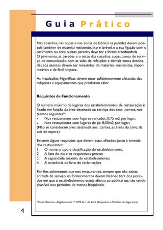 Nas cozinhas, nas copas e nas zonas de fabrico as paredes devem pos-
suir lambrim de material resistente, liso e lavável, e a sua ligação com o
pavimento ou com outras paredes deve ter a forma arredondada.
O pavimento, as paredes e o tecto das cozinhas, copas, zonas de servi-
ço de comunicação com as salas de refeições e demais zonas destina-
das aos utentes devem ser revestidos de materiais resistentes, imper-
meáveis e de fácil limpeza..
As instalações frigorificas devem estar suficientemente afastadas das
máquinas e equipamentos que produzam calor.
Requisitos de Funcionamento
O número máximo de lugares dos estabelecimentos de restauração é
fixado em função da área destinada ao serviço dos seus utentes, nos
termos seguintes*:
• Nos restaurantes com lugares sentados, 0,75 m2 por lugar;
• Nos restaurantes com lugares de pé, 0,50m2 por lugar;
(Não se consideram área destinada aos utentes, as áreas do átrio, da
sala de espera).
Existem alguns requisitos que devem estar afixados junto à entrada
dos restaurantes:
1. O nome, o tipo e classificação do estabelecimento;
2. A lista do dia e os respectivos preços;
3. A capacidade máxima do estabelecimento;
4. A existência de livro de reclamações
Por fim, salientamos que nos restaurantes, sempre que não exista
entrada de serviço, os fornecimentos devem fazer-se fora dos perío-
dos em que o estabelecimento esteja aberto ao público ou, não sendo
possível, nos períodos de menos frequência.
*Fonte:Decreto—Regulamentar nº 4/99 de 1 de Abril (Requisitos e Medidas de Segurança).
4
 
