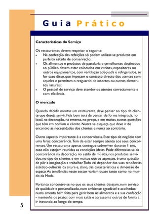 Características do Serviço
Os restaurantes devem respeitar o seguinte:
• Na confecção das refeições só podem utilizar-se produtos em
perfeito estado de conservação;
• Os alimentos e produtos de pastelaria e semelhantes destinados
ao público devem estar colocados em vitrinas, expositores ou
outros equipamentos, com ventilação adequada e refrigerados, se
for caso disso, que impeçam o contacto directo dos utentes com
aqueles e permitam o resguardo de insectos ou outros elemen-
tos naturais;
• O pessoal de serviço deve atender os utentes correctamente e
com eficiência.
O mercado
Quando decidir montar um restaurante, deve pensar no tipo de clien-
te que deseja servir. Pois bem terá de pensar de forma integrada, no
local, na decoração, na ementa, no preço, e em muitas outras questões
que têm em comum o cliente. Nunca se esqueça que deve ir de
encontro às necessidades dos clientes e nunca ao contrário.
Outro aspecto importante é a concorrência. Este tipo de negócio tem
uma feroz concorrência.Tem de estar sempre atento aos seus concor-
rentes. Úm restaurante apenas consegue sobreviver durante 1 ano,
caso não estejam reunidas as condições ideias. Pode diferenciar-se da
concorrência na decoração, no estilo de música, nos produtos servi-
dos, no tipo de clientes e em muitos outros aspectos, é uma questão
de pôr a imaginação a trabalhar.Tudo vai depender das suas tendências
estético-culturais da altura e, claro, das características e dimensão do
espaço.As tendências neste sector variam quase tanto como no mun-
do da Moda.
Portanto concentre-se no que os seus clientes desejam, num serviço
de qualidade e personalizado, num ambiente agradável e acolhedor.
numa ementa bem feita para gerir bem os alimentos e a sua confecção
- mantenha os pratos com mais saída e acrescente outros de forma a
ir inovando ao longo do tempo.
5
 