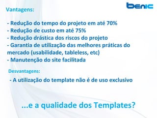 Vantagens:

- Redução do tempo do projeto em até 70%
- Redução de custo em até 75%
- Redução drástica dos riscos do projeto
- Garantia de utilização das melhores práticas do
mercado (usabilidade, tableless, etc)
- Manutenção do site facilitada
Desvantagens:
 - A utilização do template não é de uso exclusivo



     ...e a qualidade dos Templates?
 