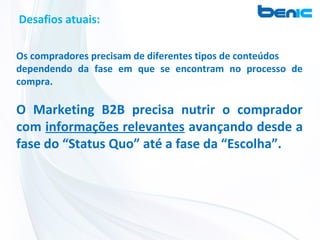 Desafios atuais:

Os compradores precisam de diferentes tipos de conteúdos
dependendo da fase em que se encontram no processo de
compra.

O Marketing B2B precisa nutrir o comprador
com informações relevantes avançando desde a
fase do “Status Quo” até a fase da “Escolha”.
 