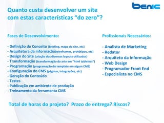 Quanto custa desenvolver um site
com estas características “do zero”?

Fases de Desenvolvimento:                                     Profissionais Necessários:

- Definição do Conceito (briefing, mapa do site, etc)         - Analista de Marketing
- Arquitetura da informação(wireframes, protótipos, etc)      - Redator
- Design do Site (criação dos diversos layouts utilizados)    - Arquiteto da Informação
- Transformação (transformação da arte em “html tableless”)
                                                              - Web Design
- Programação (programação do template em algum CMS)
- Configuração do CMS (páginas, integrações, etc)
                                                              - Programador Front End
- Geração do Conteúdo                                         - Especialista no CMS
- Testes
- Publicação em ambiente de produção
- Treinamento da ferramenta CMS


Total de horas do projeto? Prazo de entrega? Riscos?
 