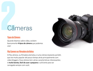 2Câmeras
TiposdeCâmera
Quando falamos sobre vídeo, existem
basicamente 4 tipos de câmera que podemos
usar:
FlipCameraouFilmadoradeBolso
A Flip câmera, ou filmadora de bolso, é uma câmera bastante portátil,
que era muito popular até pouco tempo atrás principalmente com
vídeo bloggers. Essa câmera tem várias características interessantes:
é muito barata, fácil de usar e pequena o suficiente para ser
carregada sempre com você.
 