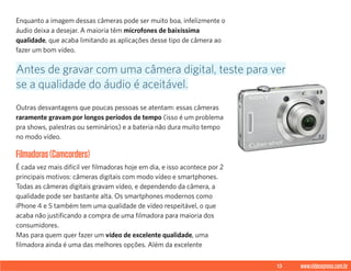 13 www.videoxpress.com.br
Enquanto a imagem dessas câmeras pode ser muito boa, infelizmente o
áudio deixa a desejar. A maioria têm microfones de baixíssima
qualidade, que acaba limitando as aplicações desse tipo de câmera ao
fazer um bom vídeo.
Outras desvantagens que poucas pessoas se atentam: essas câmeras
raramente gravam por longos períodos de tempo (isso é um problema
pra shows, palestras ou seminários) e a bateria não dura muito tempo
no modo vídeo.
Filmadoras(Camcorders)
É cada vez mais difícil ver filmadoras hoje em dia, e isso acontece por 2
principais motivos: câmeras digitais com modo vídeo e smartphones.
Todas as câmeras digitais gravam vídeo, e dependendo da câmera, a
qualidade pode ser bastante alta. Os smartphones modernos como
iPhone 4 e 5 também tem uma qualidade de vídeo respeitável, o que
acaba não justificando a compra de uma filmadora para maioria dos
consumidores.
Mas para quem quer fazer um vídeo de excelente qualidade, uma
filmadora ainda é uma das melhores opções. Além da excelente
Antes de gravar com uma câmera digital, teste para ver
se a qualidade do áudio é aceitável.
 
