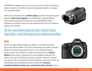 14 www.videoxpress.com.br
qualidade da imagem e de som, recursos como zoom óptico, entradas e
saídas de áudio e controles manuais de exposição ajudam a conseguir
um resultado melhor.
Além disso, filmadoras são a melhor opção, quando é necessário gravar
algo por várias horas seguidas, como palestras ou apresentações.
Outro detalhe que parece irrelevante é a possibilidade de ligar a
filmadora na tomada, sendo que não é possível fazer isso com câmeras
digitais, por exemplo.
DSLRs
DSLR é do inglês Digital Single-Lens Reflex, ou no Brasil chamada
apenas de Câmera Reflex. O nome é complicado mas a ideia é simples:
DSLR é uma câmera que permite trocar e usar diferentes lentes.
Podemos dizer que a DSLR é a versão profissional de uma Câmera
Digital. Então porque colocamos ela numa categoria separada? De
alguns anos para cá, DSLRs se tornaram uma das melhores câmeras
para gravar vídeo, superando inclusive filmadoras top de linha. Além da
possibilidade de usar diferentes lentes, DSLRs têm sensores
consideravelmente maiores que a maioria das outras câmeras. Isso se
Se for necessário gravar por várias horas
seguidas, uma filmadora é a melhor escolha.
 