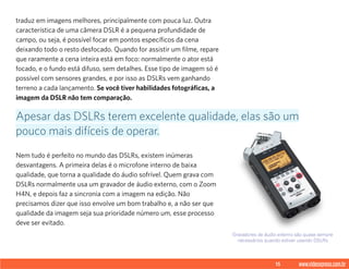 15 www.videoxpress.com.br
traduz em imagens melhores, principalmente com pouca luz. Outra
característica de uma câmera DSLR é a pequena profundidade de
campo, ou seja, é possível focar em pontos específicos da cena
deixando todo o resto desfocado. Quando for assistir um filme, repare
que raramente a cena inteira está em foco: normalmente o ator está
focado, e o fundo está difuso, sem detalhes. Esse tipo de imagem só é
possível com sensores grandes, e por isso as DSLRs vem ganhando
terreno a cada lançamento. Se você tiver habilidades fotográficas, a
imagem da DSLR não tem comparação.
Nem tudo é perfeito no mundo das DSLRs, existem inúmeras
desvantagens. A primeira delas é o microfone interno de baixa
qualidade, que torna a qualidade do áudio sofrível. Quem grava com
DSLRs normalmente usa um gravador de áudio externo, com o Zoom
H4N, e depois faz a sincronia com a imagem na edição. Não
precisamos dizer que isso envolve um bom trabalho e, a não ser que
qualidade da imagem seja sua prioridade número um, esse processo
deve ser evitado.
Apesar das DSLRs terem excelente qualidade, elas são um
pouco mais difíceis de operar.
Gravadores de áudio externo são quase sempre
necessários quando estiver usando DSLRs
 
