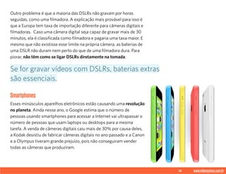 16 www.videoxpress.com.br
Outro problema é que a maioria das DSLRs não gravam por horas
seguidas, como uma filmadora. A explicação mais provável para isso é
que a Europa tem taxa de importação diferente para câmeras digitais e
filmadoras. Caso uma câmera digital seja capaz de gravar mais de 30
minutos, ela é classificada como filmadora e pagaria uma taxa maior. E
mesmo que não existisse esse limite na própria câmera, as baterias de
uma DSLR não duram nem perto do que de uma filmadora dura. Para
piorar, não têm como se ligar DSLRs diretamente na tomada.
Smartphones
Esses minúsculos aparelhos eletrônicos estão causando uma revolução
no planeta. Ainda nesse ano, o Google estima que o número de
pessoas usando smartphones para acessar a Internet vai ultrapassar o
número de pessoas que usam laptops ou desktops para a mesma
tarefa. A venda de câmeras digitais caiu mais de 30% por causa deles,
a Kodak desistiu de fabricar câmeras digitais no ano passado e a Canon
e a Olympus tiveram grande prejuízo, pois não conseguiram vender
todas as câmeras que produziram.
Se for gravar vídeos com DSLRs, baterias extras
são essenciais.
 